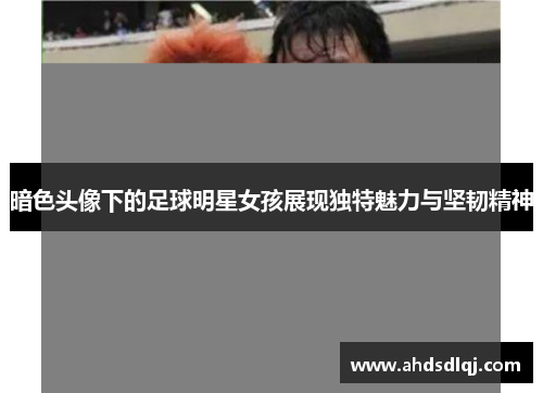 暗色头像下的足球明星女孩展现独特魅力与坚韧精神