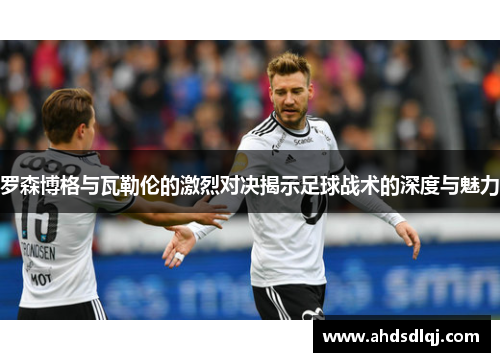 罗森博格与瓦勒伦的激烈对决揭示足球战术的深度与魅力